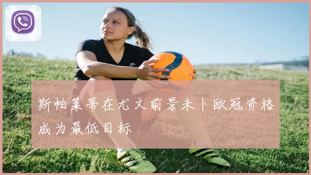 斯帕莱蒂在尤文前景未卜欧冠资格成为最低目标
