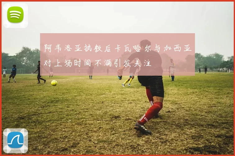 阿韦洛亚执教后卡瓦哈尔与加西亚对上场时间不满引发关注